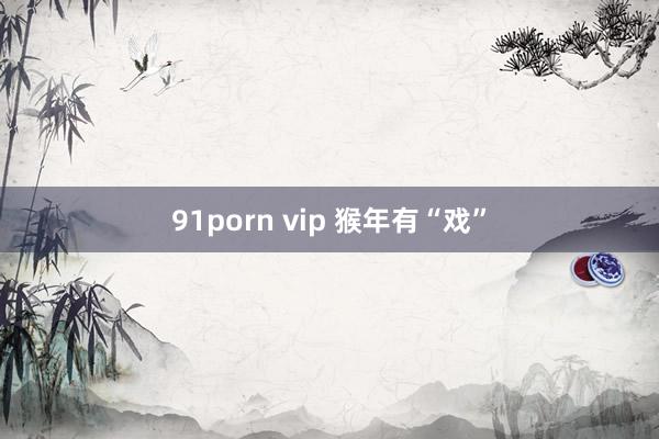 91porn vip 猴年有“戏”