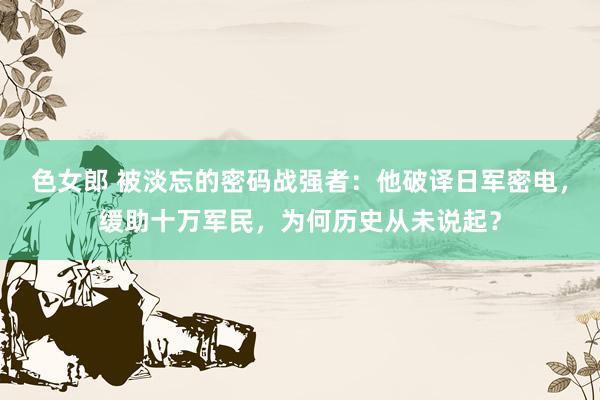色女郎 被淡忘的密码战强者：他破译日军密电，缓助十万军民，为何历史从未说起？