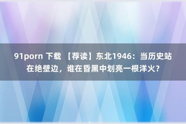 91porn 下载 【荐读】东北1946：当历史站在绝壁边，谁在昏黑中划亮一根洋火？