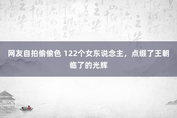 网友自拍偷偷色 122个女东说念主，点缀了王朝临了的光辉