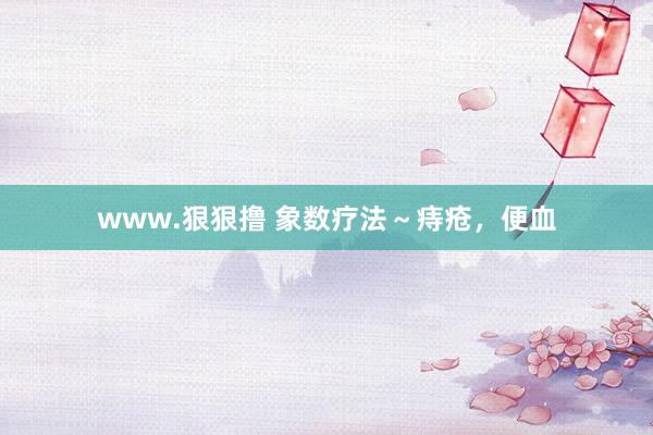www.狠狠撸 象数疗法～痔疮，便血