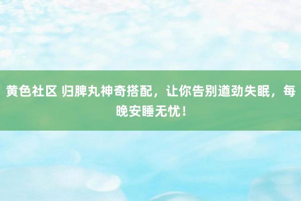 黄色社区 归脾丸神奇搭配，让你告别遒劲失眠，每晚安睡无忧！