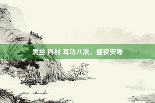 黑丝 内射 耳功八法，整夜安睡