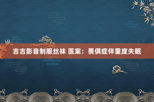 吉吉影音制服丝袜 医案：畏俱症伴重度失眠