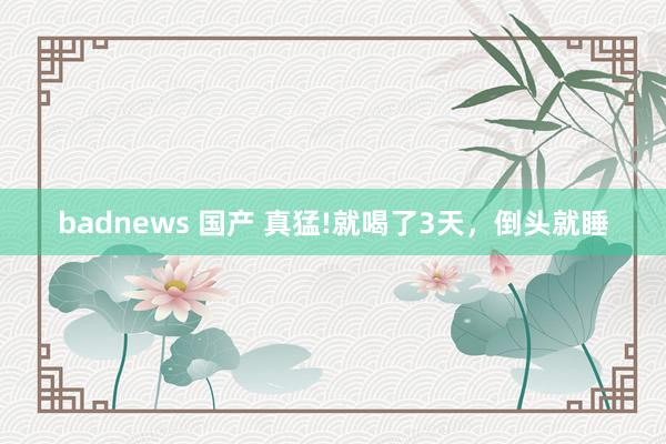 badnews 国产 真猛!就喝了3天,倒头就睡