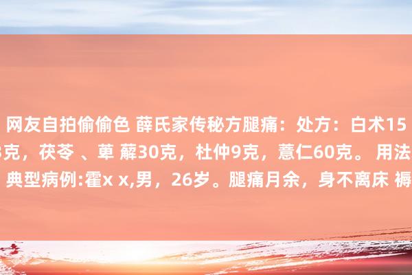 网友自拍偷偷色 薛氏家传秘方腿痛：处方：白术15克、芡实6克，肉桂3克，茯苓 、萆 薢30克，杜仲9克，薏仁60克。 用法水煎服，逐日 1剂 典型病例:霍x x,男，26岁。腿痛月余，身不离床 褥，竟日呈佝偻之状，是受寒湿之气侵入而病