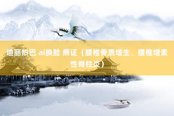 迪丽热巴 ai换脸 痹证（腰椎骨质增生、腰椎增素性脊柱炎）