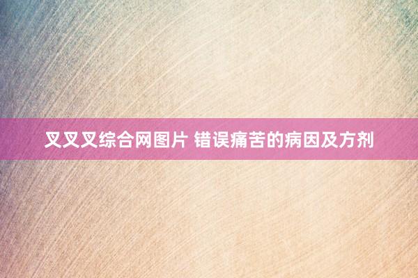 叉叉叉综合网图片 错误痛苦的病因及方剂