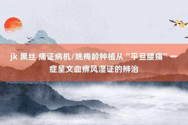 jk 黑丝 痛证病机/姚梅龄种植从“平旦腰痛”一症呈文血痹风湿证的辨治