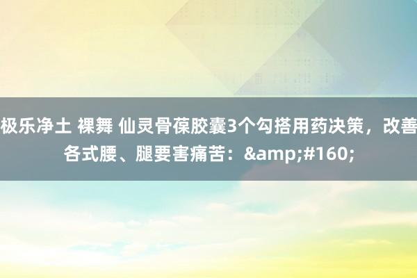 极乐净土 裸舞 仙灵骨葆胶囊3个勾搭用药决策,改善各式腰、腿要害痛苦: 