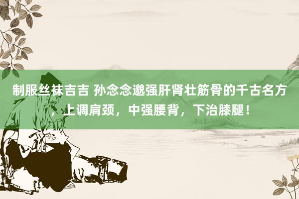 制服丝袜吉吉 孙念念邈强肝肾壮筋骨的千古名方，上调肩颈，中强腰背，下治膝腿！