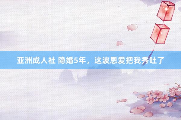 亚洲成人社 隐婚5年，这波恩爱把我秀吐了