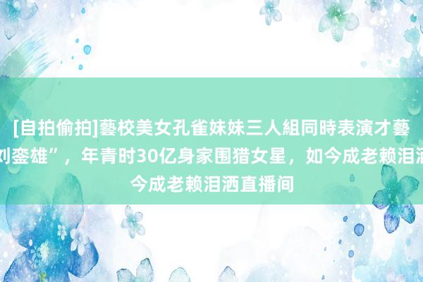 [自拍偷拍]藝校美女孔雀妹妹三人組同時表演才藝 “内地刘銮雄”，年青时30亿身家围猎女星，如今成老赖泪洒直播间