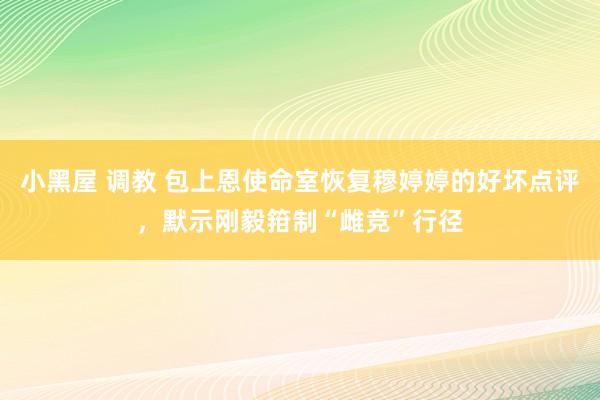 小黑屋 调教 包上恩使命室恢复穆婷婷的好坏点评，默示刚毅箝制“雌竞”行径