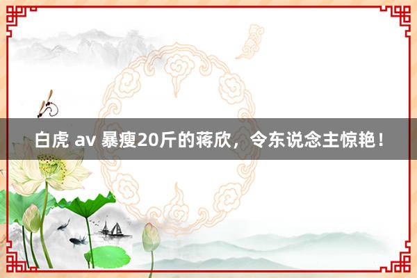 白虎 av 暴瘦20斤的蒋欣，令东说念主惊艳！