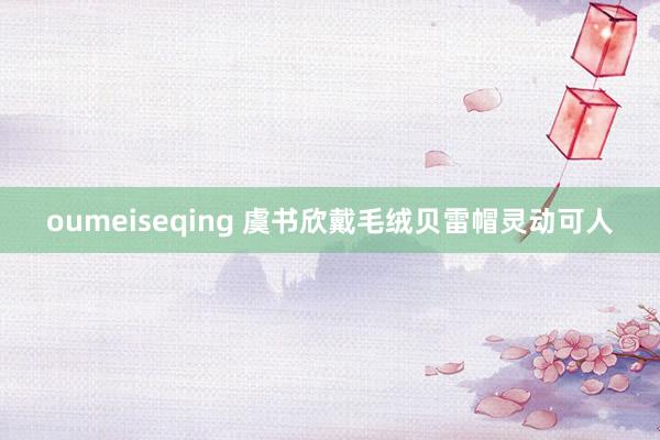 oumeiseqing 虞书欣戴毛绒贝雷帽灵动可人