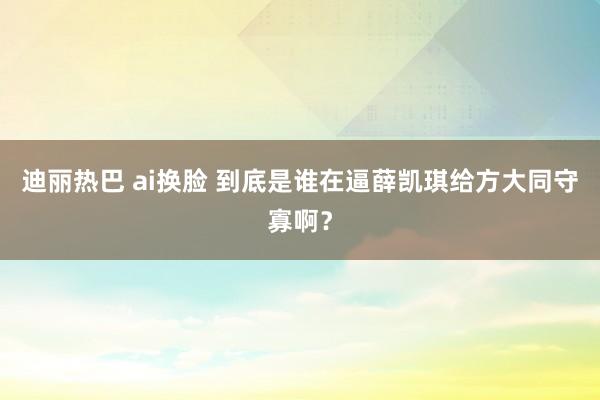 迪丽热巴 ai换脸 到底是谁在逼薛凯琪给方大同守寡啊？