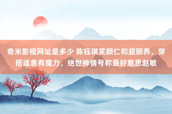 奇米影视网址是多少 陈钰琪笑颜仁和超颐养，穿搭适意有魔力，绝世神情号称最好意思赵敏