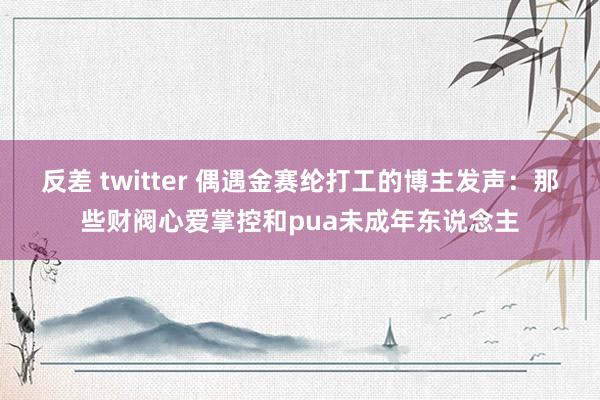 反差 twitter 偶遇金赛纶打工的博主发声：那些财阀心爱掌控和pua未成年东说念主