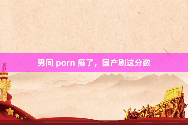男同 porn 癫了，国产剧这分数