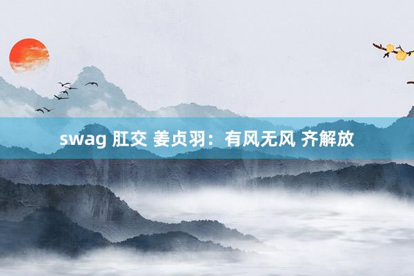 swag 肛交 姜贞羽：有风无风 齐解放