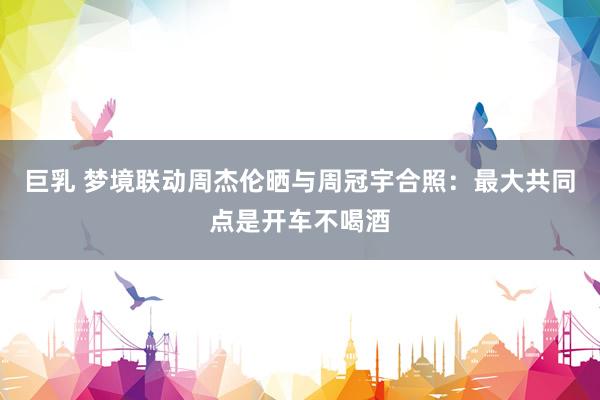 巨乳 梦境联动周杰伦晒与周冠宇合照：最大共同点是开车不喝酒
