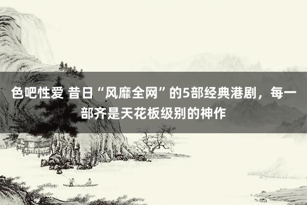 色吧性爱 昔日“风靡全网”的5部经典港剧，每一部齐是天花板级别的神作