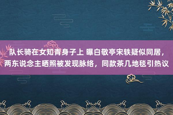 队长骑在女知青身子上 曝白敬亭宋轶疑似同居，两东说念主晒照被发现脉络，同款茶几地毯引热议