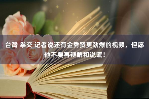 台灣 拳交 记者说还有金秀贤更劲爆的视频，但愿他不要再辩解和说谎！