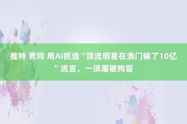 推特 男同 用AI抓造“顶流明星在澳门输了10亿”流言，一须眉被拘留
