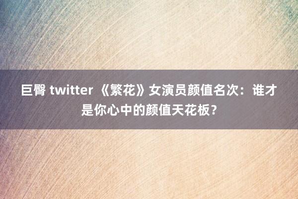 巨臀 twitter 《繁花》女演员颜值名次：谁才是你心中的颜值天花板？
