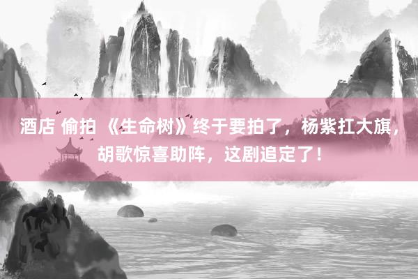 酒店 偷拍 《生命树》终于要拍了，杨紫扛大旗，胡歌惊喜助阵，这剧追定了！