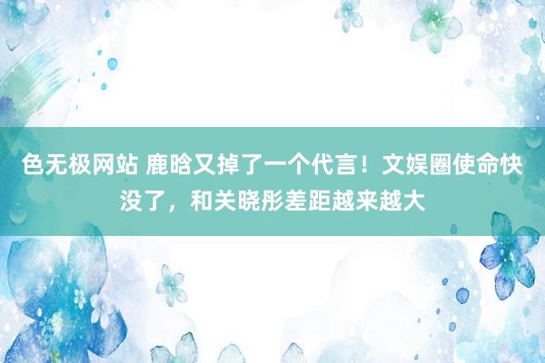 色无极网站 鹿晗又掉了一个代言！文娱圈使命快没了，和关晓彤差距越来越大