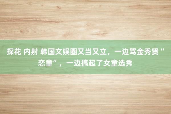 探花 内射 韩国文娱圈又当又立，一边骂金秀贤“恋童”，一边搞起了女童选秀