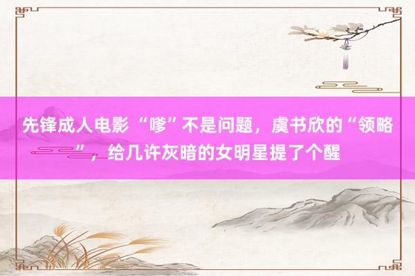 先锋成人电影 “嗲”不是问题，虞书欣的“领略”，给几许灰暗的女明星提了个醒