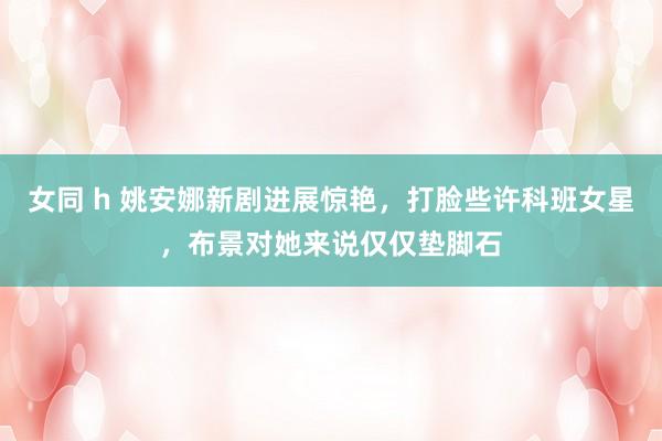 女同 h 姚安娜新剧进展惊艳，打脸些许科班女星，布景对她来说仅仅垫脚石