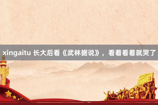 xingaitu 长大后看《武林据说》，看着看着就哭了